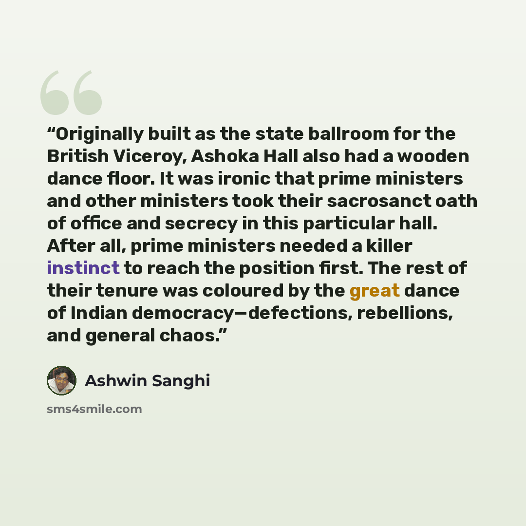 “Originally built as the state ballroom for the British Viceroy, Ashoka Hall also had a wooden dance floor. It was ironic that prime ministers and other ministers took their sacrosanct oath of office and secrecy in this particular hall. After all, prime ministers needed a killer instinct to reach…” quote by Ashwin Sanghi