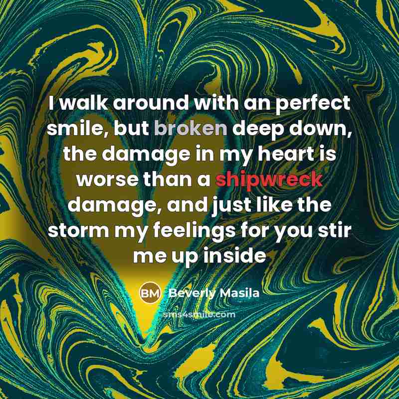 “I walk around with an perfect smile, but broken deep down, the damage in my heart is worse than a shipwreck damage, and just like the storm my feelings for you stir me up inside” quote by Beverly Masila