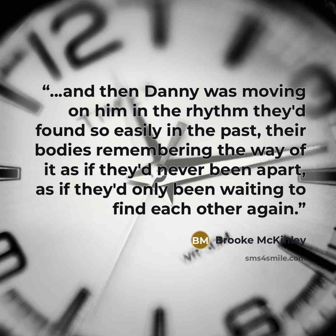 “...and then Danny was moving on him in the rhythm they'd found so easily in the past, their bodies remembering the way of it as if they'd never been apart, as if they'd only been waiting to find each other again.” quote by Brooke McKinley