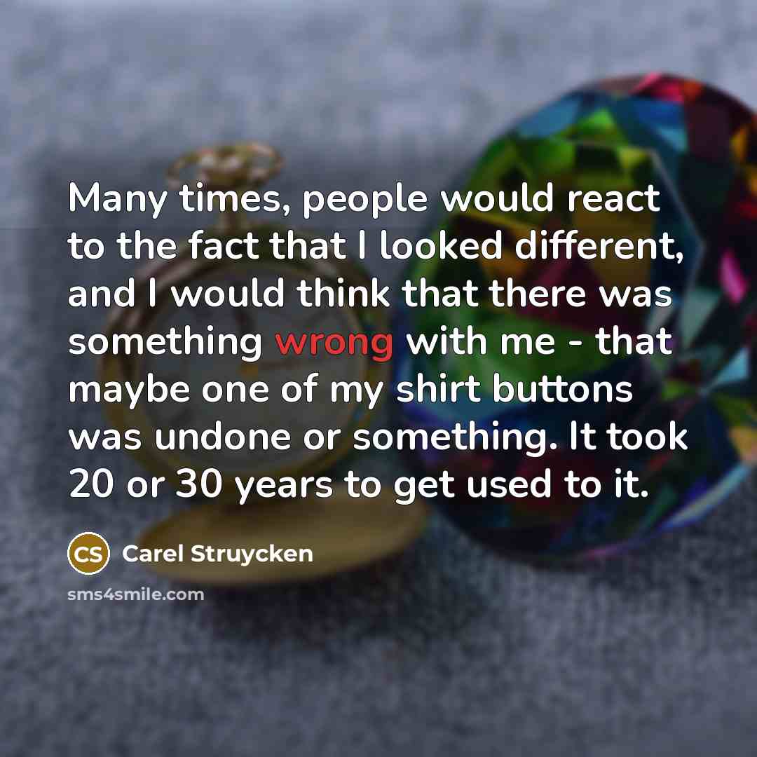 “Many times, people would react to the fact that I looked different, and I would think that there was something wrong with me - that maybe one of my shirt buttons was undone or something. It took 20 or 30 years to get used to it.” quote by Carel Struycken