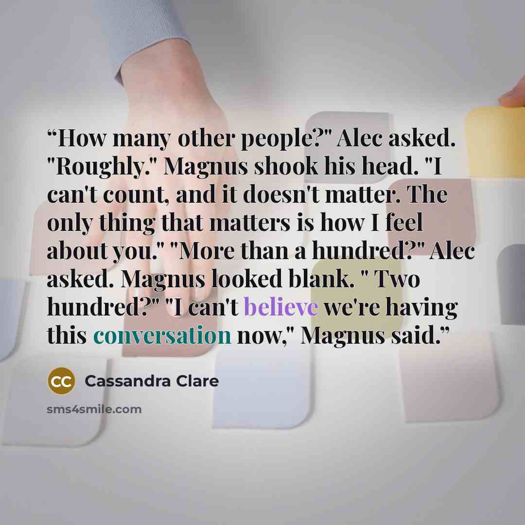 “How many other people?" Alec asked. "Roughly." Magnus shook his head. "I can't count, and it doesn't matter. The only thing that matters is how I feel about you." "More than a hundred?" Alec asked. Magnus looked blank. " Two hundred?" "I can't believe we're having this conversation now," Magnus…” quote by Cassandra Clare