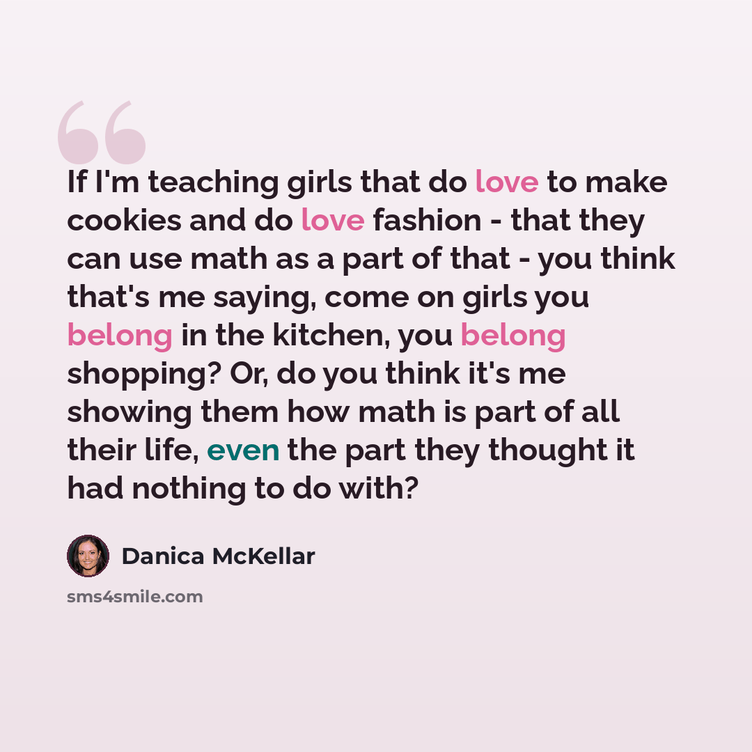 “If I'm teaching girls that do love to make cookies and do love fashion - that they can use math as a part of that - you think that's me saying, come on girls you belong in the kitchen, you belong shopping? Or, do you think it's me showing them how math is part of all their life, even the part they…” quote by Danica McKellar