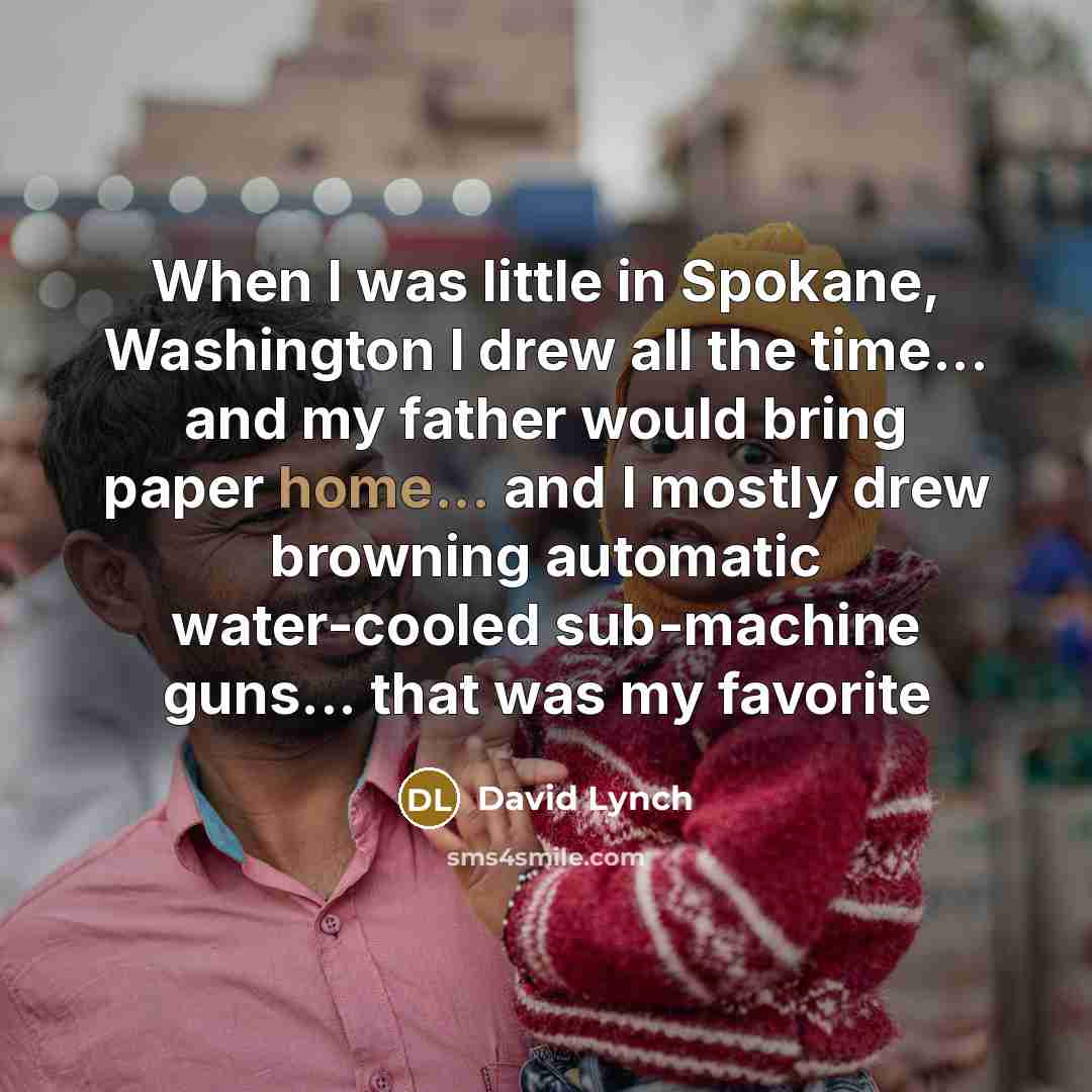 “When I was little in Spokane, Washington I drew all the time... and my father would bring paper home... and I mostly drew browning automatic water-cooled sub-machine guns... that was my favorite” quote by David Lynch