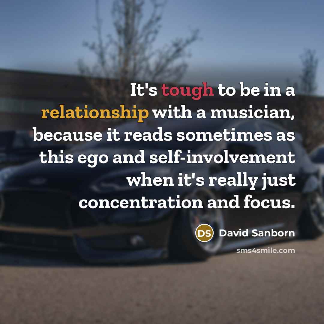 “It's tough to be in a relationship with a musician, because it reads sometimes as this ego and self-involvement when it's really just concentration and focus.” quote by David Sanborn
