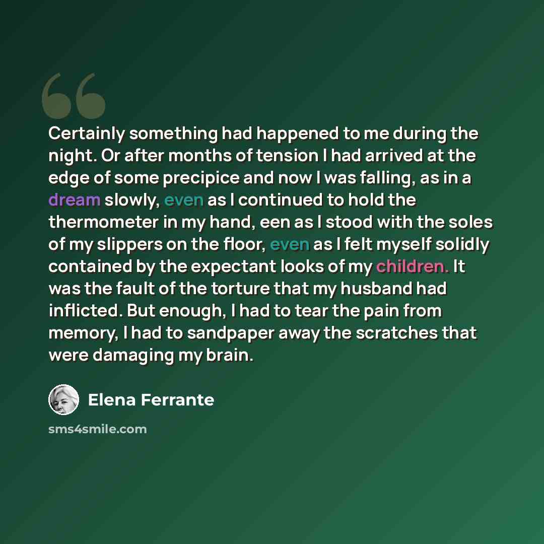 “Certainly something had happened to me during the night. Or after months of tension I had arrived at the edge of some precipice and now I was falling, as in a dream slowly, even as I continued to hold the thermometer in my hand, een as I stood with the soles of my slippers on the floor, even as I…” quote by Elena Ferrante