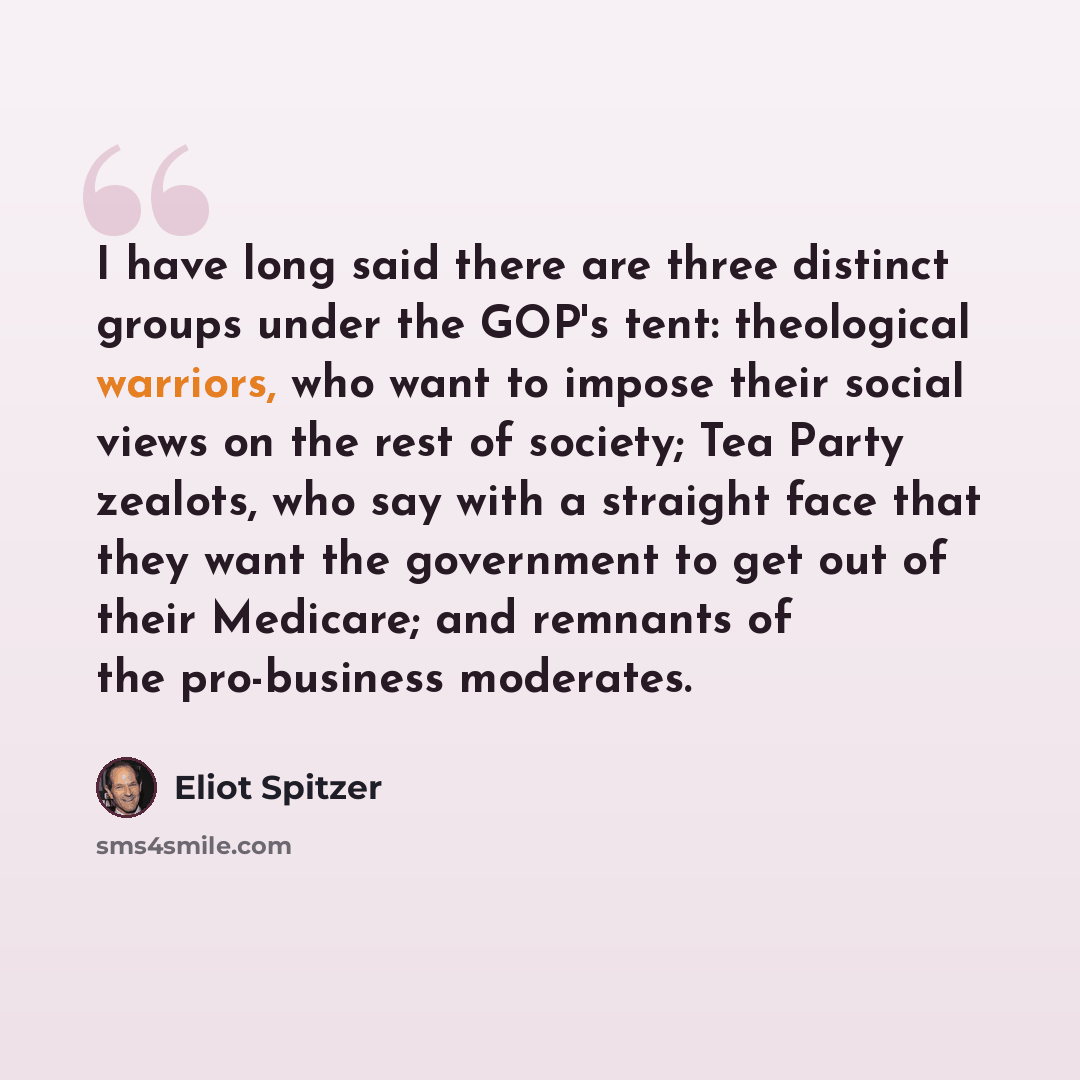 “I have long said there are three distinct groups under the GOP's tent: theological warriors, who want to impose their social views on the rest of society; Tea Party zealots, who say with a straight face that they want the government to get out of their Medicare; and remnants of the pro-business…” quote by Eliot Spitzer