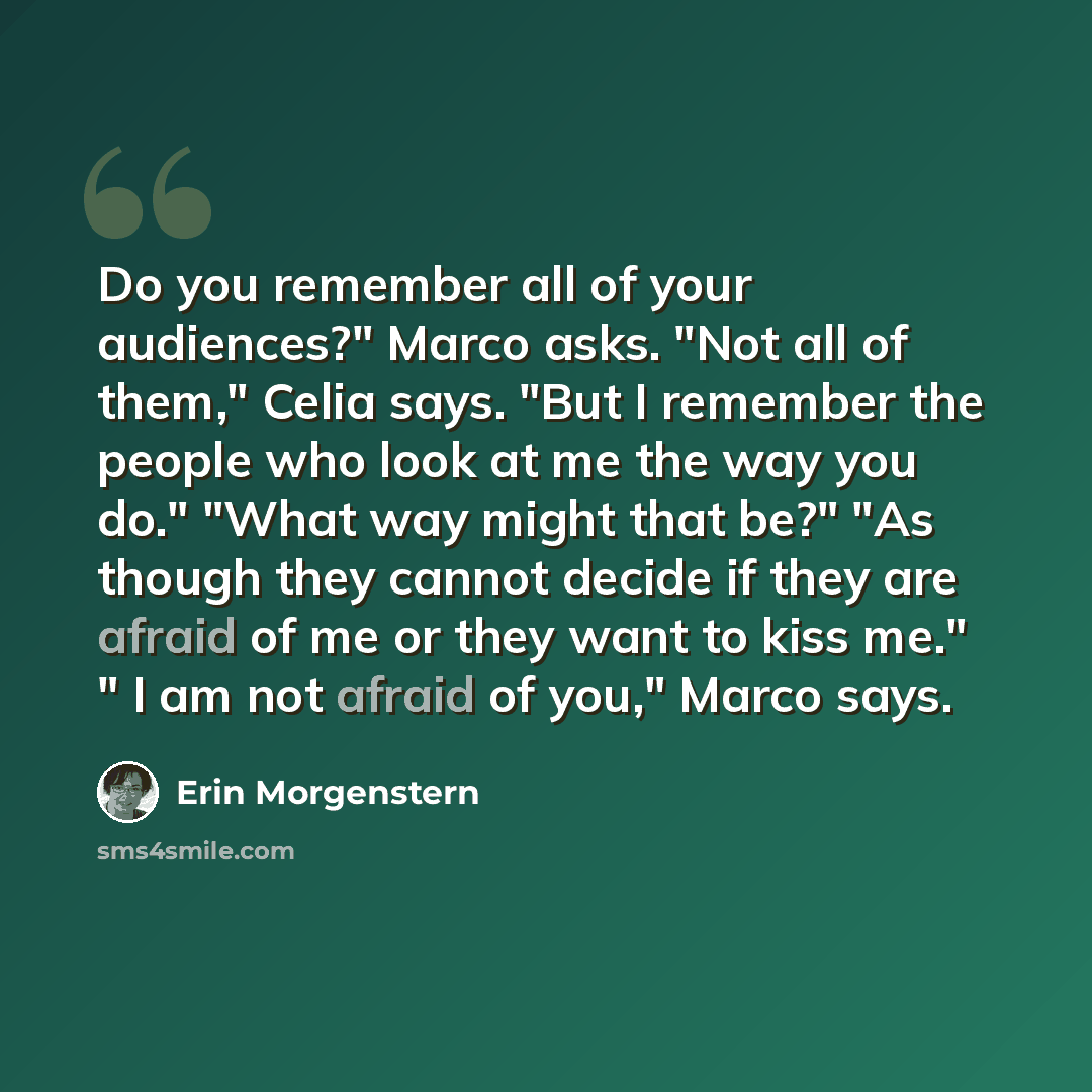 “Do you remember all of your audiences?" Marco asks. "Not all of them," Celia says. "But I remember the people who look at me the way you do." "What way might that be?" "As though they cannot decide if they are afraid of me or they want to kiss me." " I am not afraid of you," Marco says.” quote by Erin Morgenstern