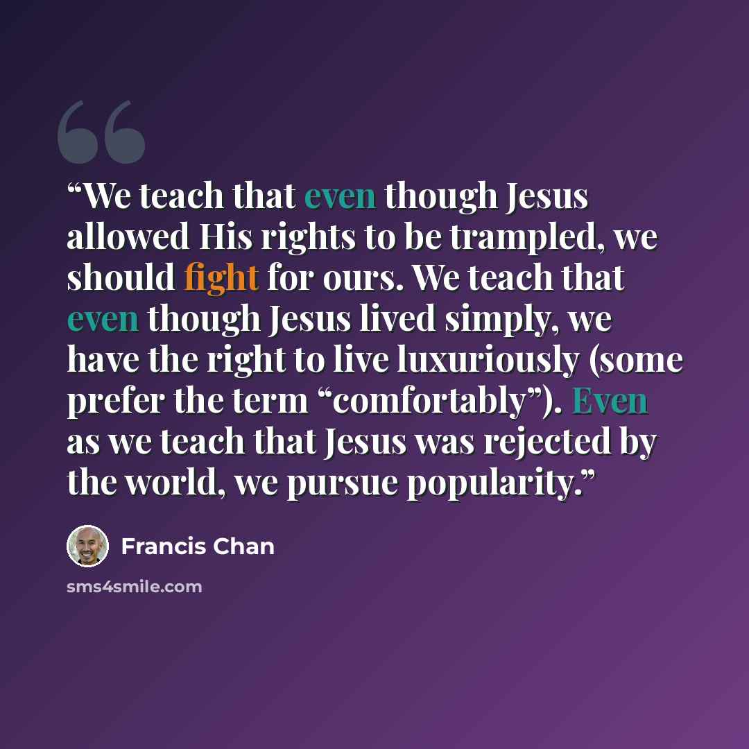 “We teach that even though Jesus allowed His rights to be trampled, we should fight for ours. We teach that even though Jesus lived simply, we have the right to live luxuriously (some prefer the term “comfortably”). Even as we teach that Jesus was rejected by the world, we pursue popularity.” quote by Francis Chan