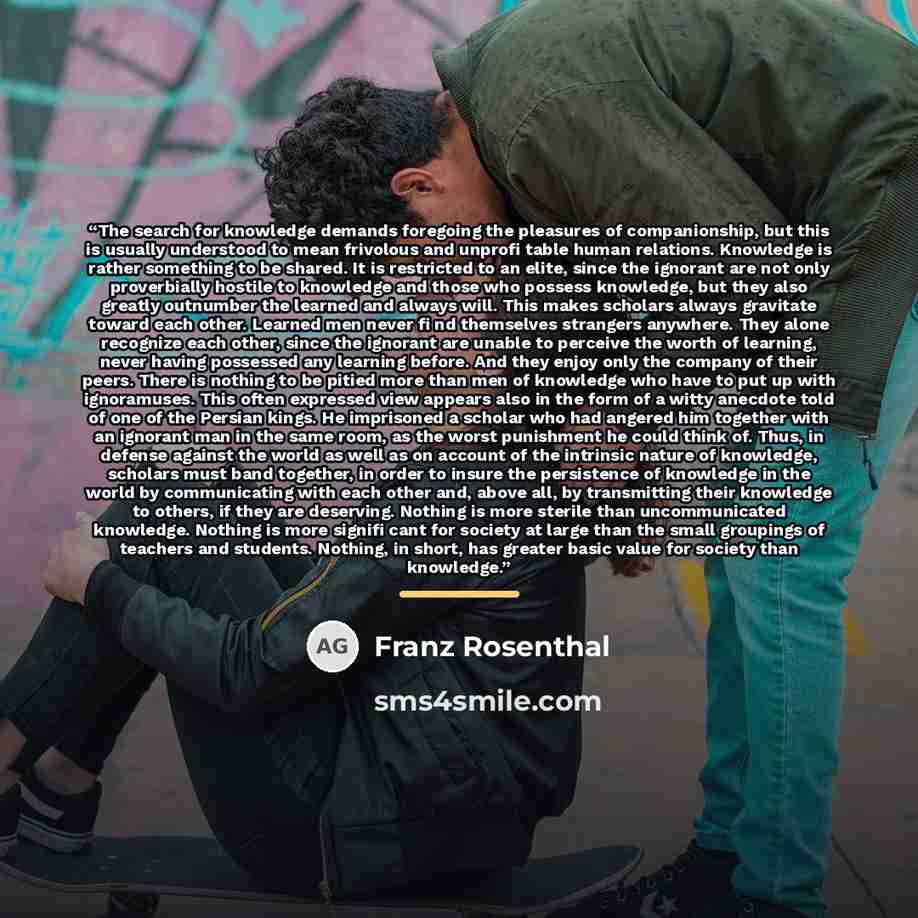 “The search for knowledge demands foregoing the pleasures of companionship, but this is usually understood to mean frivolous and unprofi table human relations. Knowledge is rather something to be shared. It is restricted to an elite, since the ignorant are not only proverbially hostile to knowledge…” quote by Franz Rosenthal