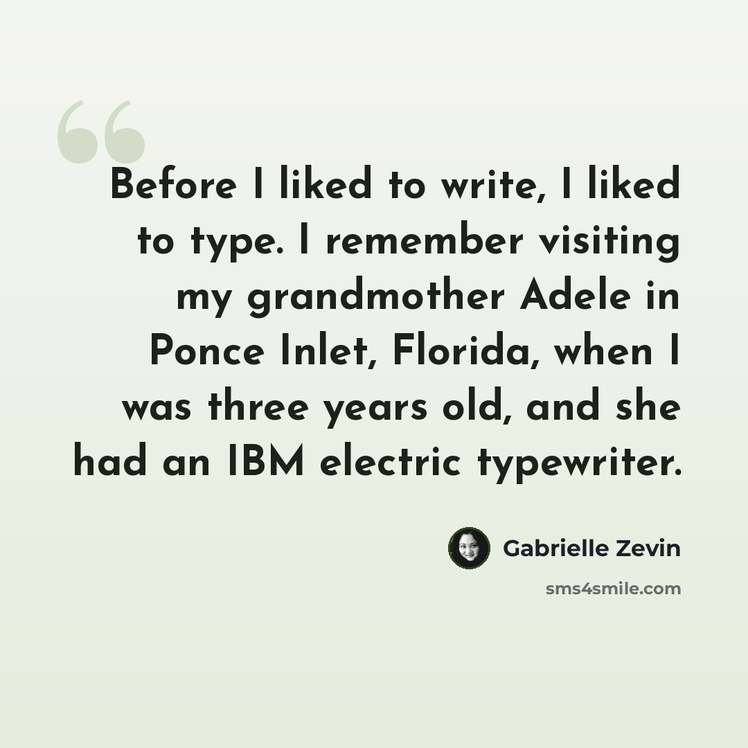 “Before I liked to write, I liked to type. I remember visiting my grandmother Adele in Ponce Inlet, Florida, when I was three years old, and she had an IBM electric typewriter.” quote by Gabrielle Zevin