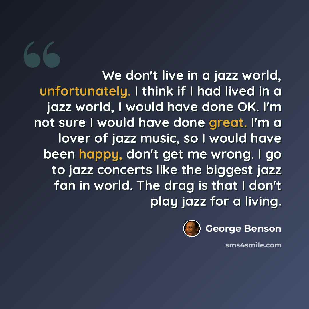 “We don't live in a jazz world, unfortunately. I think if I had lived in a jazz world, I would have done OK. I'm not sure I would have done great. I'm a lover of jazz music, so I would have been happy, don't get me wrong. I go to jazz concerts like the biggest jazz fan in world. The drag is that I…” quote by George Benson
