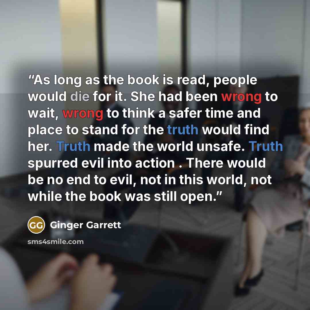“As long as the book is read, people would die for it. She had been wrong to wait, wrong to think a safer time and place to stand for the truth would find her. Truth made the world unsafe. Truth spurred evil into action . There would be no end to evil, not in this world, not while the book was…” quote by Ginger Garrett