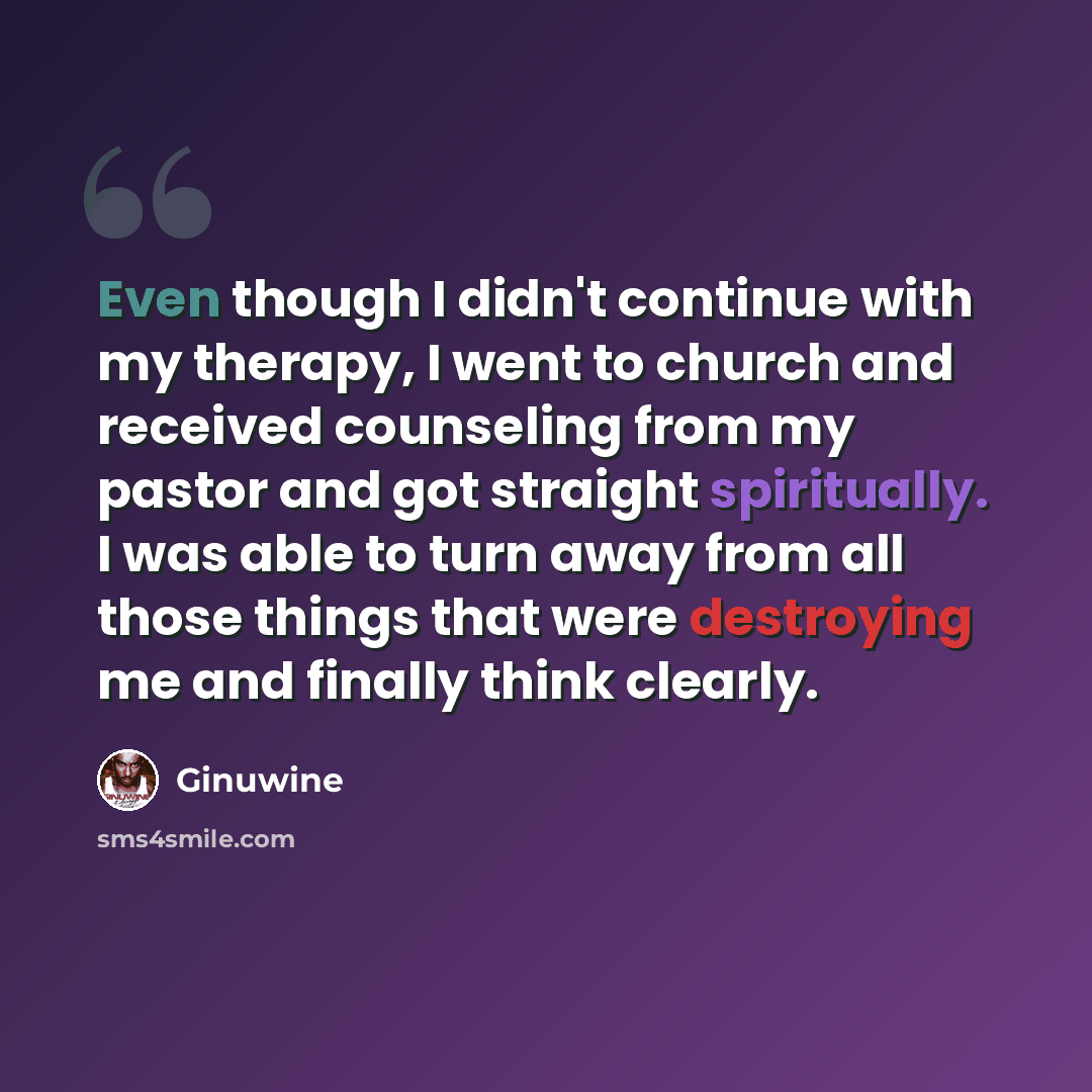 “Even though I didn't continue with my therapy, I went to church and received counseling from my pastor and got straight spiritually. I was able to turn away from all those things that were destroying me and finally think clearly.” quote by Ginuwine