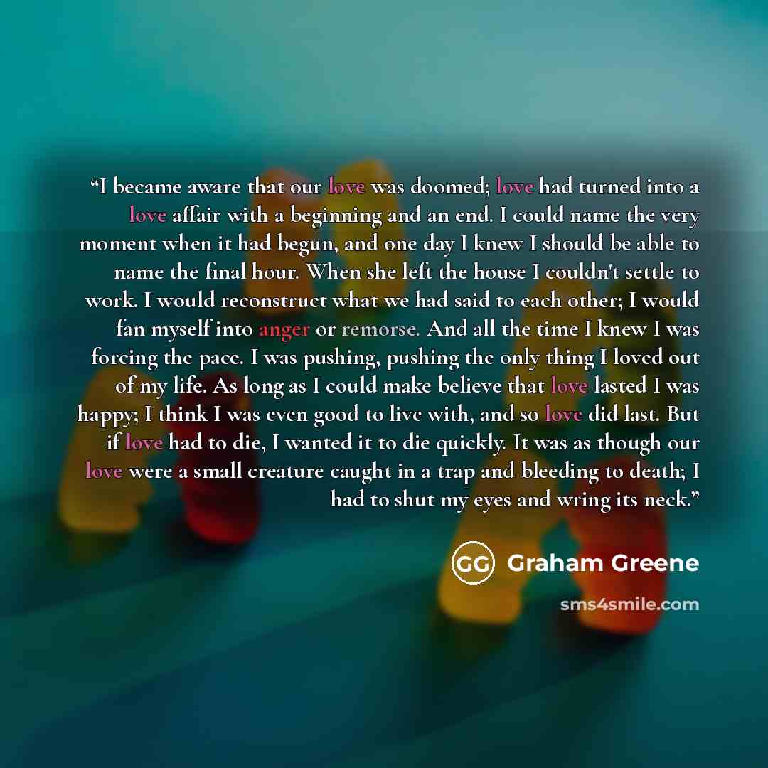 “I became aware that our love was doomed; love had turned into a love affair with a beginning and an end. I could name the very moment when it had begun, and one day I knew I should be able to name the final hour. When she left the house I couldn't settle to work. I would reconstruct what we had…” quote by Graham Greene