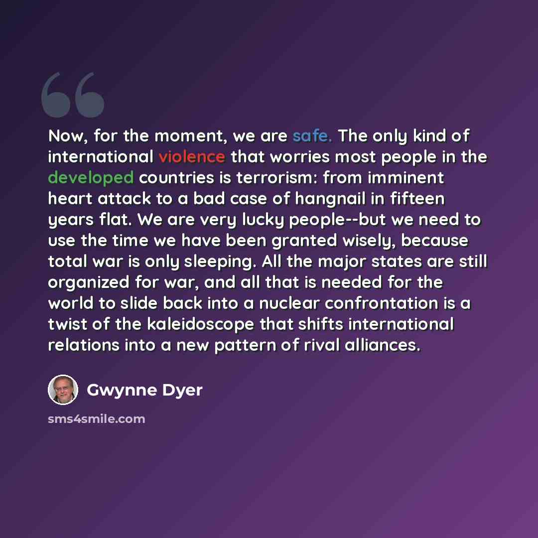 “Now, for the moment, we are safe. The only kind of international violence that worries most people in the developed countries is terrorism: from imminent heart attack to a bad case of hangnail in fifteen years flat. We are very lucky people--but we need to use the time we have been granted wisely…” quote by Gwynne Dyer