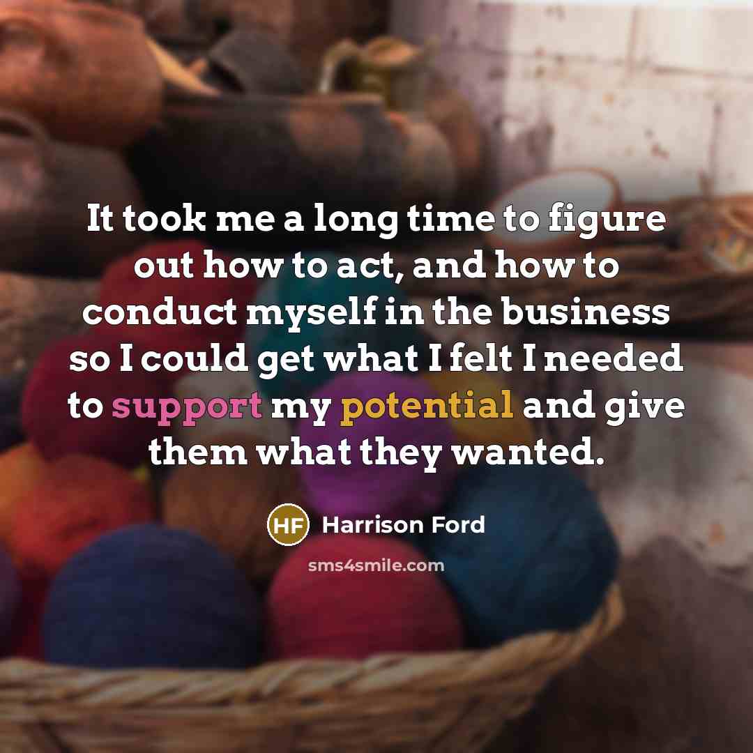 “It took me a long time to figure out how to act, and how to conduct myself in the business so I could get what I felt I needed to support my potential and give them what they wanted.” quote by Harrison Ford