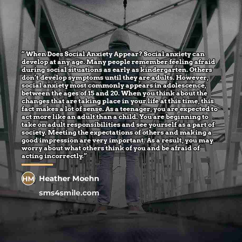 “When Does Social Anxiety Appear? Social anxiety can develop at any age. Many people remember feeling afraid during social situations as early as kindergarten. Others don’t develop symptoms until they are adults. However, social anxiety most commonly appears in adolescence, between the ages of 15…” quote by Heather Moehn