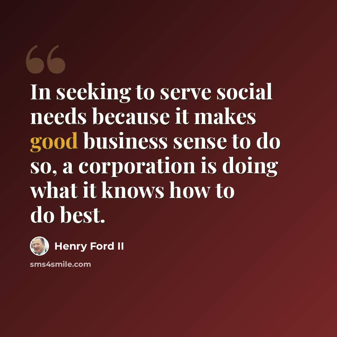 “In seeking to serve social needs because it makes good business sense to do so, a corporation is doing what it knows how to do best.” quote by Henry Ford II