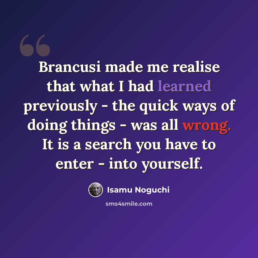 “Brancusi made me realise that what I had learned previously - the quick ways of doing things - was all wrong. It is a search you have to enter - into yourself.” quote by Isamu Noguchi