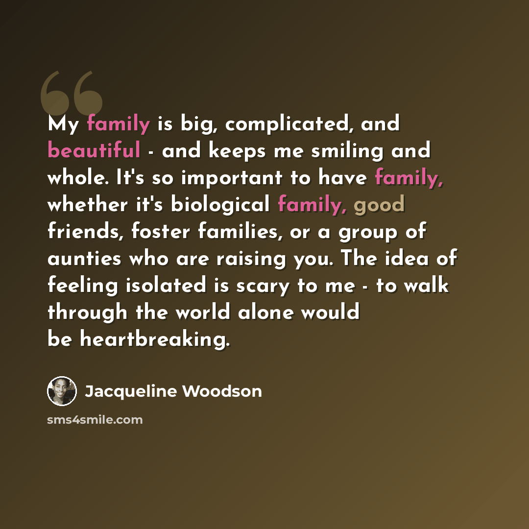 “My family is big, complicated, and beautiful - and keeps me smiling and whole. It's so important to have family, whether it's biological family, good friends, foster families, or a group of aunties who are raising you. The idea of feeling isolated is scary to me - to walk through the world alone…” quote by Jacqueline Woodson