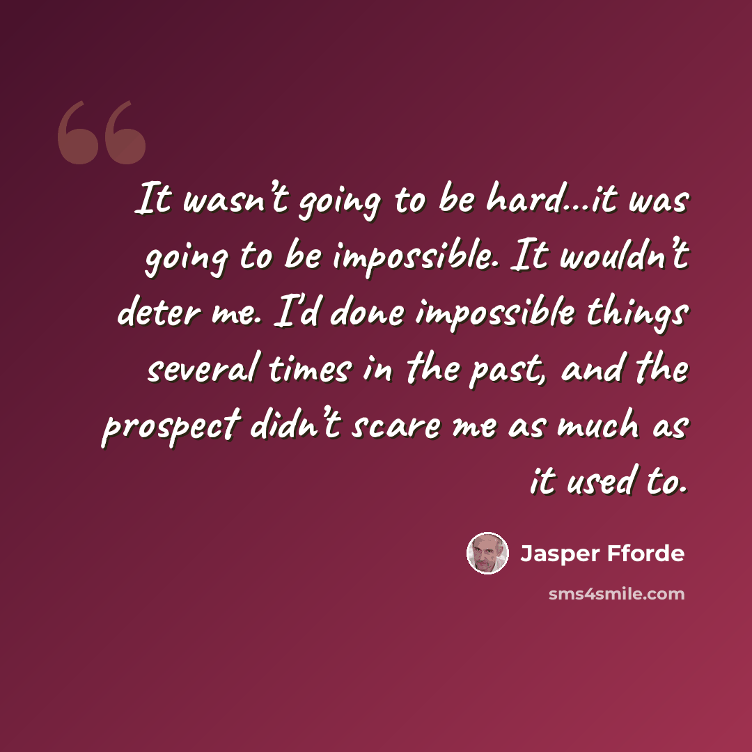 “It wasn’t going to be hard…it was going to be impossible. It wouldn’t deter me. I'd done impossible things several times in the past, and the prospect didn’t scare me as much as it used to.” quote by Jasper Fforde