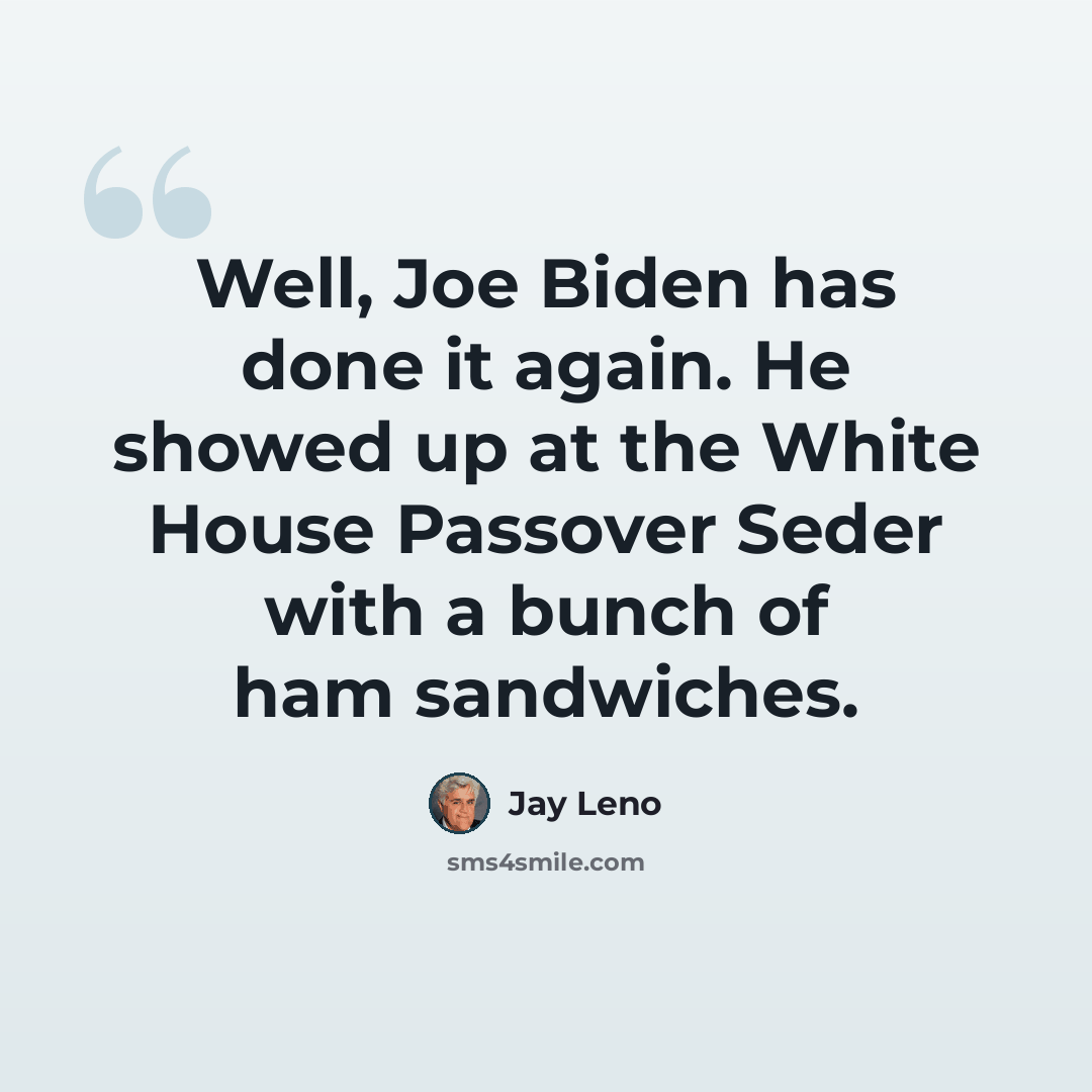 “Well, Joe Biden has done it again. He showed up at the White House Passover Seder with a bunch of ham sandwiches.” quote by Jay Leno