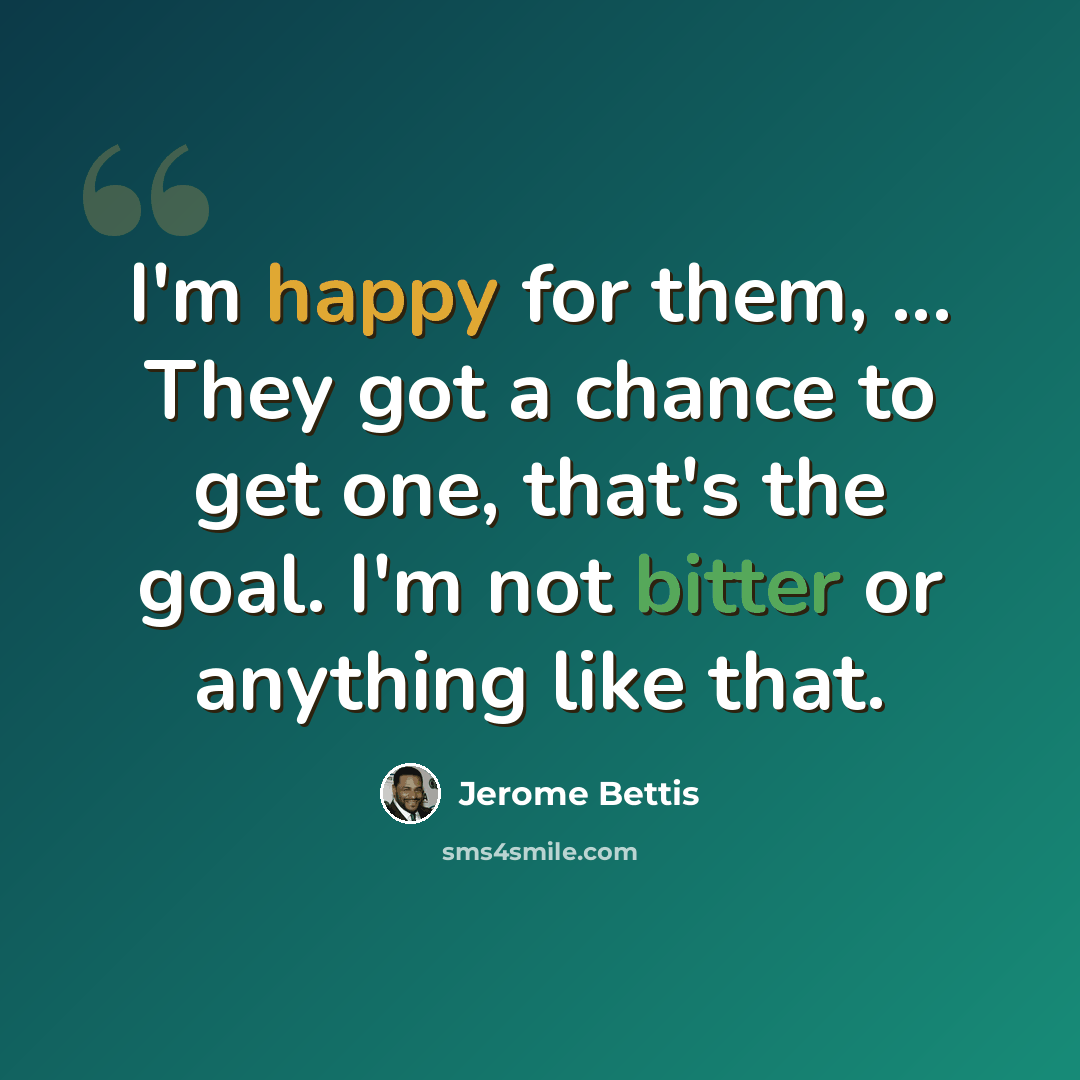 “I'm happy for them, ... They got a chance to get one, that's the goal. I'm not bitter or anything like that.” quote by Jerome Bettis