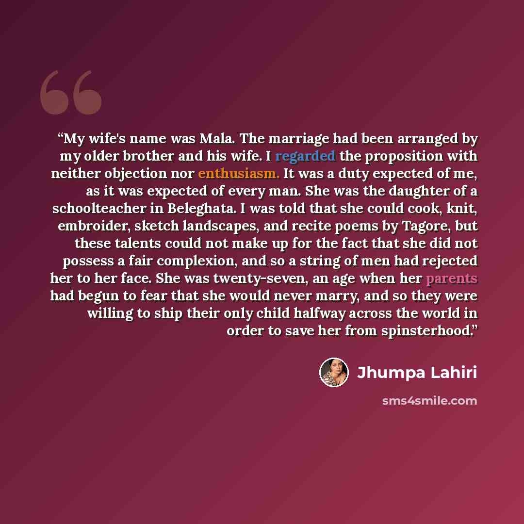 “My wife's name was Mala. The marriage had been arranged by my older brother and his wife. I regarded the proposition with neither objection nor enthusiasm. It was a duty expected of me, as it was expected of every man. She was the daughter of a schoolteacher in Beleghata. I was told that she could…” quote by Jhumpa Lahiri