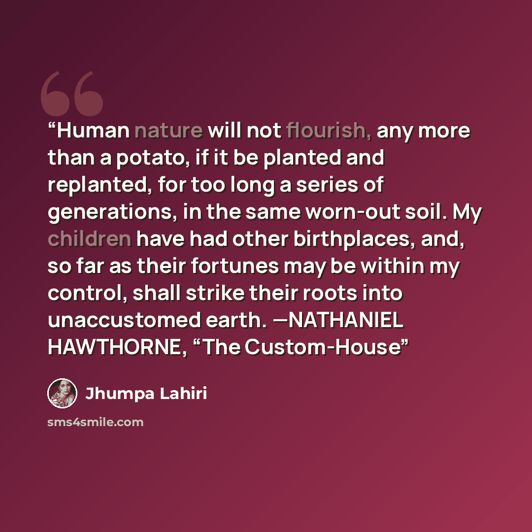 “Human nature will not flourish, any more than a potato, if it be planted and replanted, for too long a series of generations, in the same worn-out soil. My children have had other birthplaces, and, so far as their fortunes may be within my control, shall strike their roots into unaccustomed earth…” quote by Jhumpa Lahiri