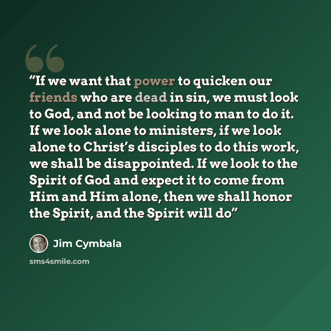 “If we want that power to quicken our friends who are dead in sin, we must look to God, and not be looking to man to do it. If we look alone to ministers, if we look alone to Christ’s disciples to do this work, we shall be disappointed. If we look to the Spirit of God and expect it to come from Him…” quote by Jim Cymbala