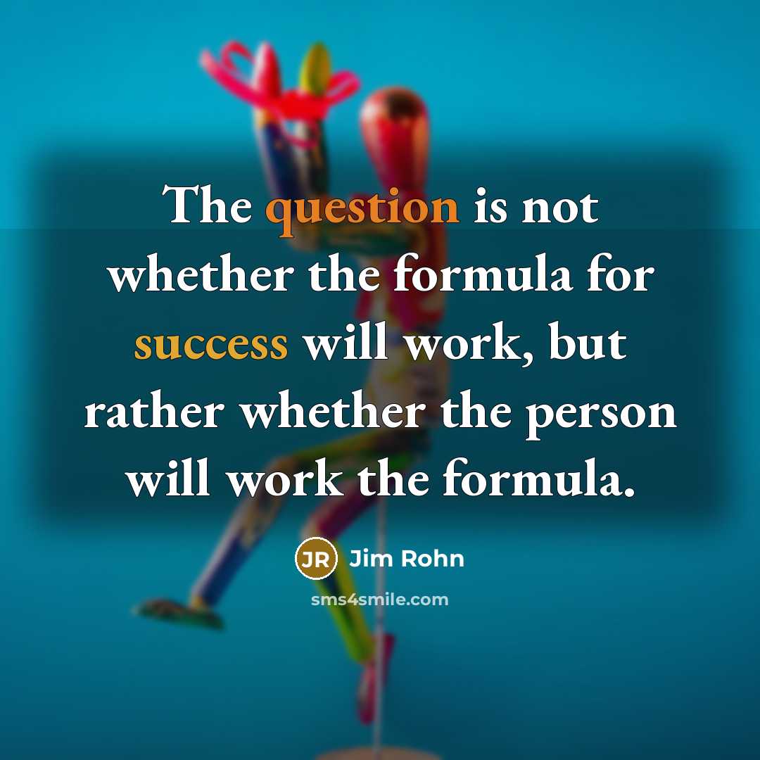 “The question is not whether the formula for success will work, but rather whether the person will work the formula.” quote by Jim Rohn