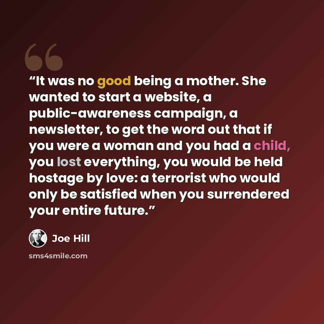 “It was no good being a mother. She wanted to start a website, a public-awareness campaign, a newsletter, to get the word out that if you were a woman and you had a child, you lost everything, you would be held hostage by love: a terrorist who would only be satisfied when you surrendered your…” quote by Joe Hill