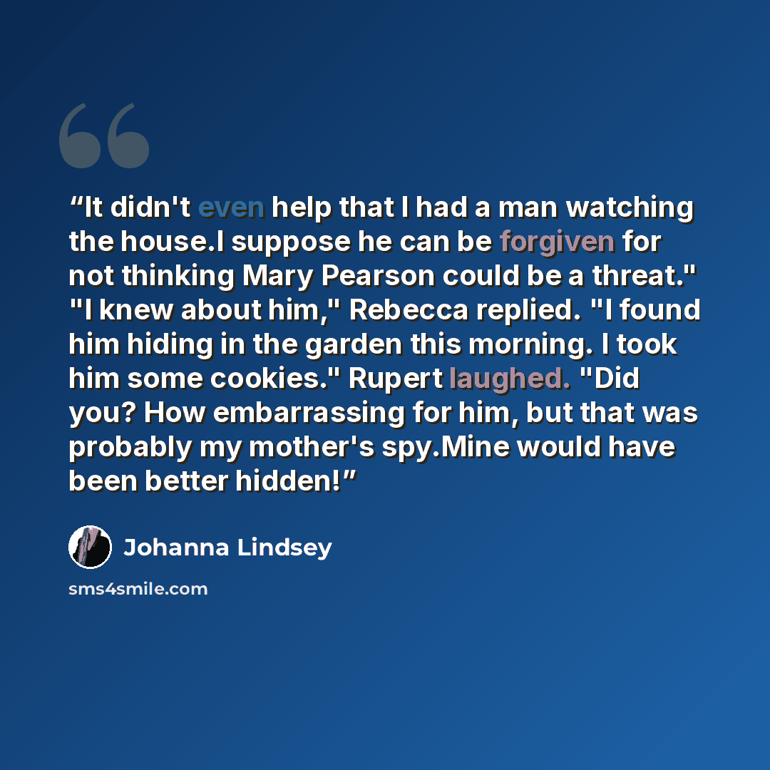 “It didn't even help that I had a man watching the house.I suppose he can be forgiven for not thinking Mary Pearson could be a threat." "I knew about him," Rebecca replied. "I found him hiding in the garden this morning. I took him some cookies." Rupert laughed. "Did you? How embarrassing for him…” quote by Johanna Lindsey