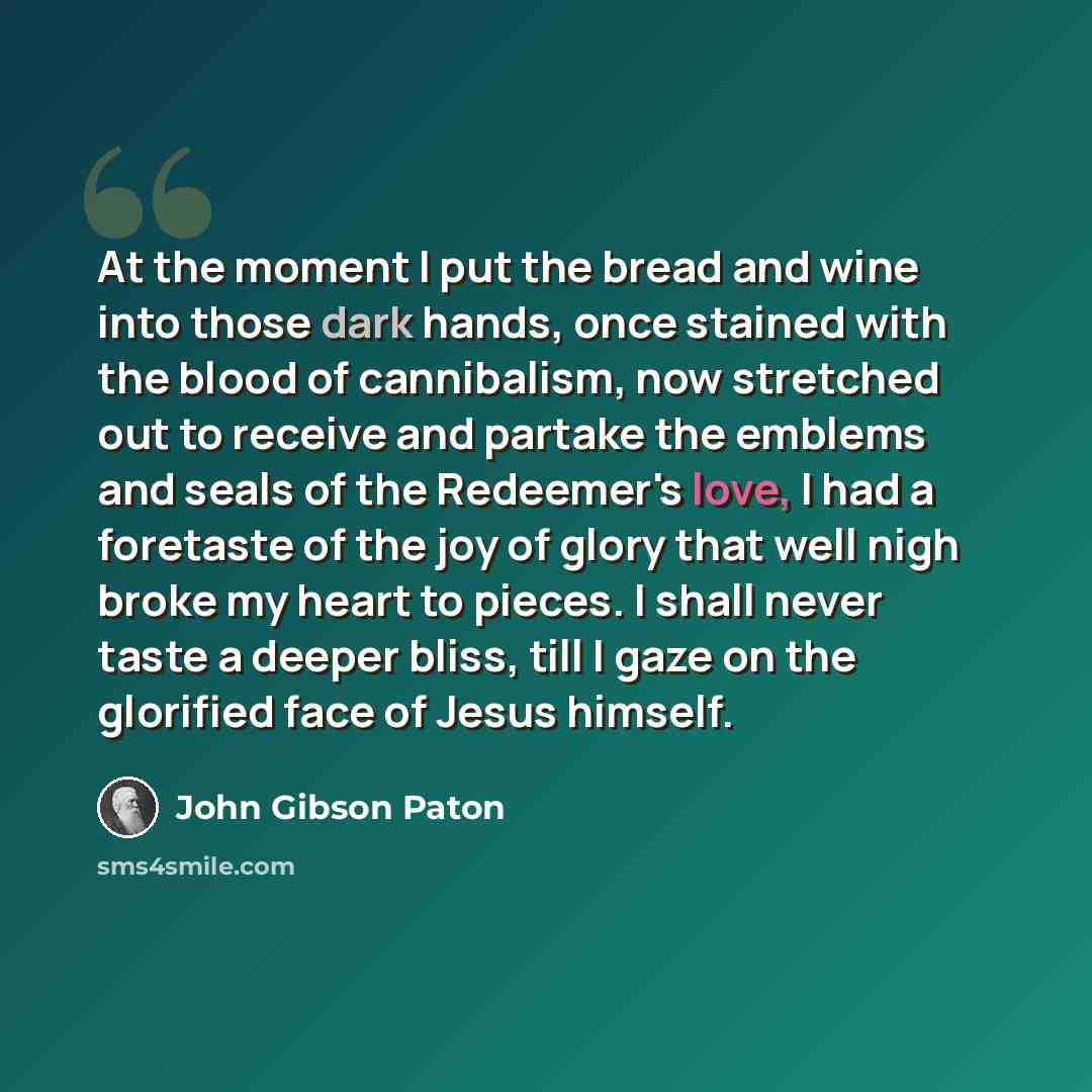 “At the moment I put the bread and wine into those dark hands, once stained with the blood of cannibalism, now stretched out to receive and partake the emblems and seals of the Redeemer's love, I had a foretaste of the joy of glory that well nigh broke my heart to pieces. I shall never taste a…” quote by John Gibson Paton