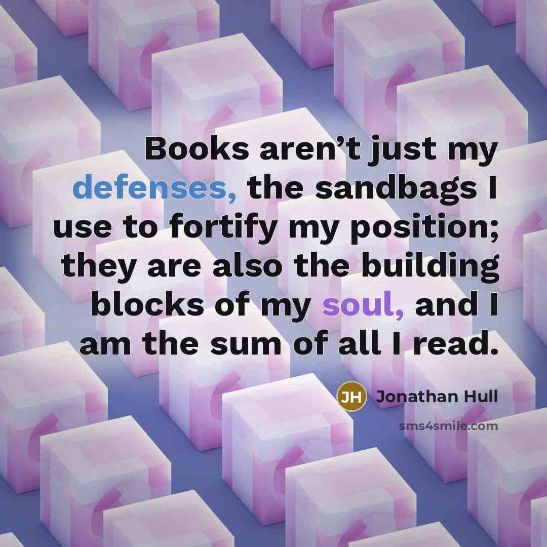 “Books aren’t just my defenses, the sandbags I use to fortify my position; they are also the building blocks of my soul, and I am the sum of all I read.” quote by Jonathan Hull