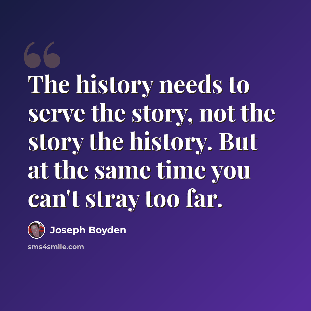“The history needs to serve the story, not the story the history. But at the same time you can't stray too far.” quote by Joseph Boyden