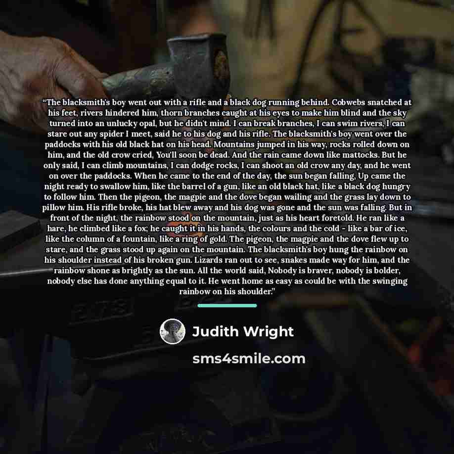 “The blacksmith's boy went out with a rifle and a black dog running behind. Cobwebs snatched at his feet, rivers hindered him, thorn branches caught at his eyes to make him blind and the sky turned into an unlucky opal, but he didn't mind. I can break branches, I can swim rivers, I can stare out…” quote by Judith Wright