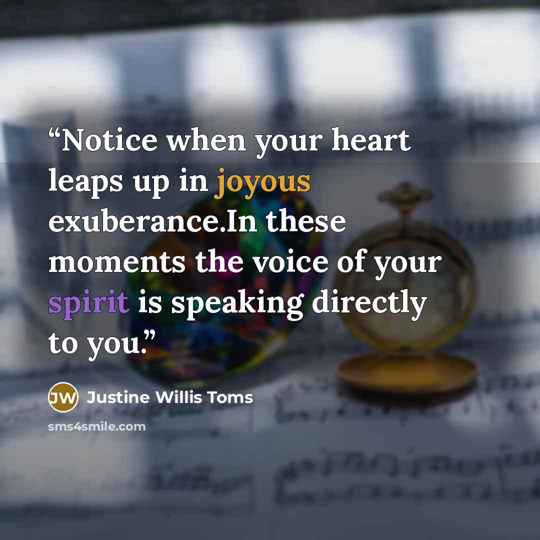 “Notice when your heart leaps up in joyous exuberance.In these moments the voice of your spirit is speaking directly to you.” quote by Justine Willis Toms