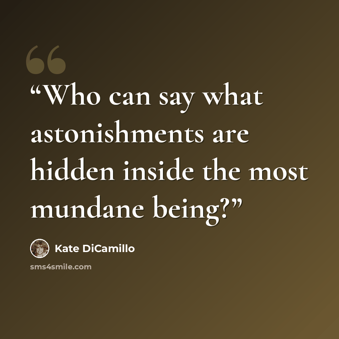 “Who can say what astonishments are hidden inside the most mundane being?” quote by Kate DiCamillo