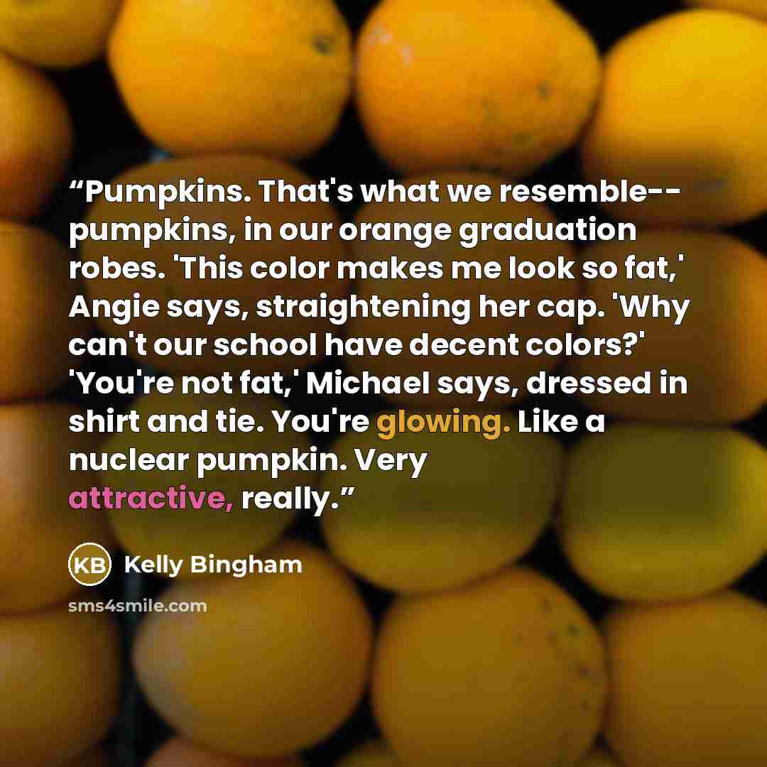 “Pumpkins. That's what we resemble-- pumpkins, in our orange graduation robes. 'This color makes me look so fat,' Angie says, straightening her cap. 'Why can't our school have decent colors?' 'You're not fat,' Michael says, dressed in shirt and tie. You're glowing. Like a nuclear pumpkin. Very…” quote by Kelly Bingham