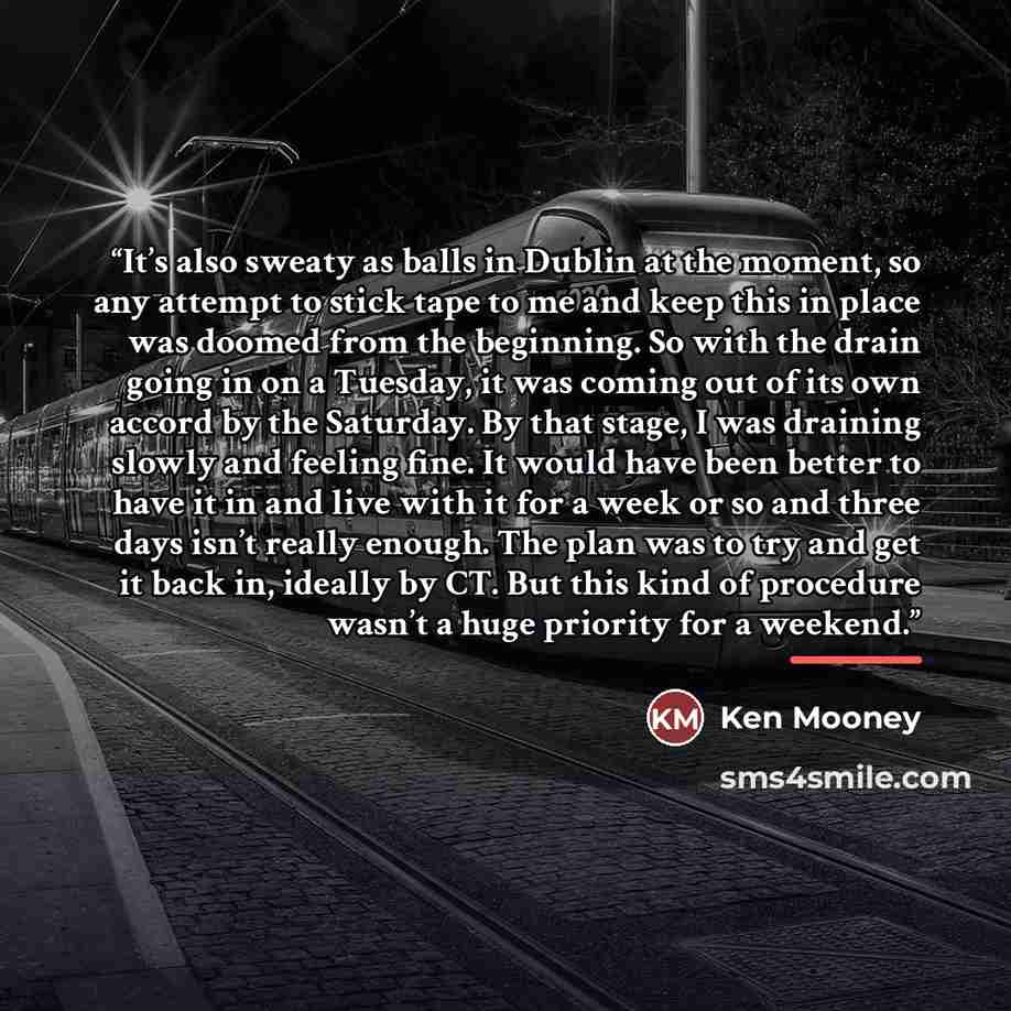 “It’s also sweaty as balls in Dublin at the moment, so any attempt to stick tape to me and keep this in place was doomed from the beginning. So with the drain going in on a Tuesday, it was coming out of its own accord by the Saturday. By that stage, I was draining slowly and feeling fine. It would…” quote by Ken Mooney