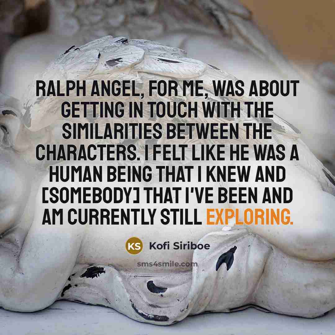 “Ralph Angel, for me, was about getting in touch with the similarities between the characters. I felt like he was a human being that I knew and [somebody] that I've been and am currently still exploring.” quote by Kofi Siriboe