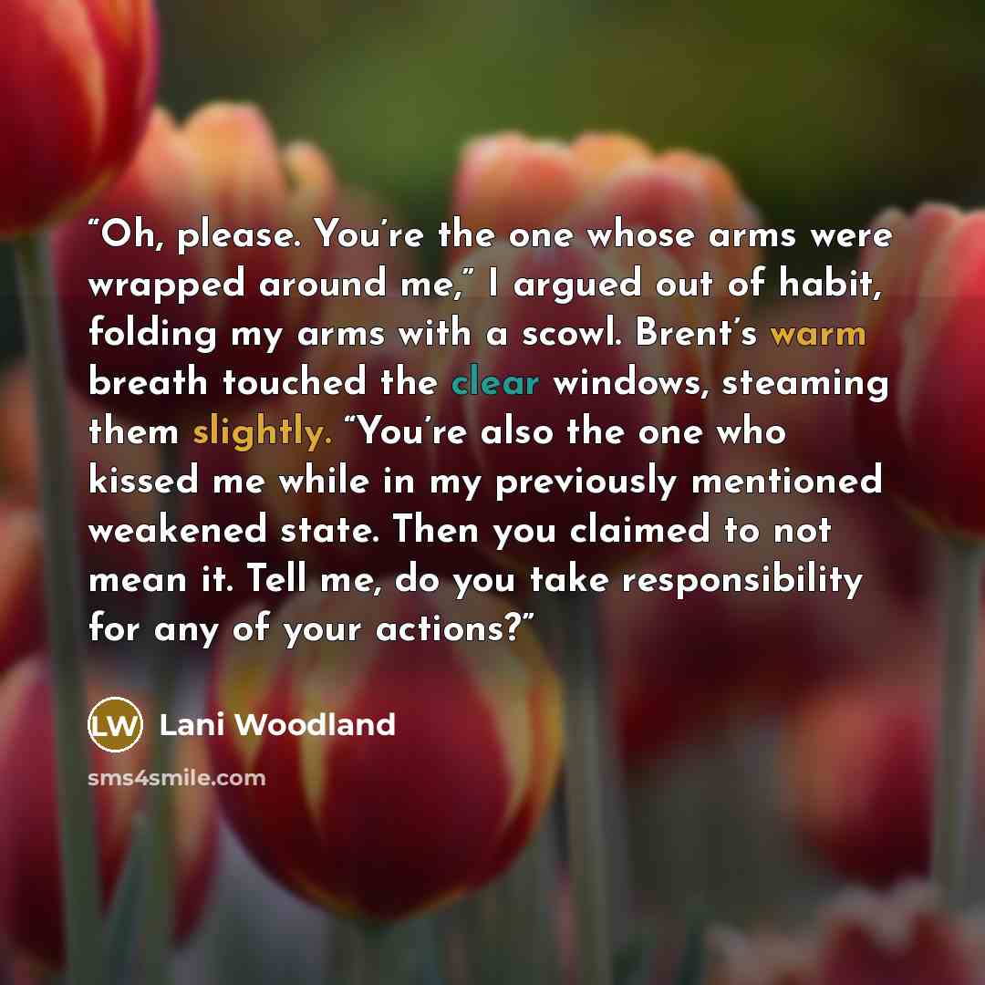 “Oh, please. You’re the one whose arms were wrapped around me,” I argued out of habit, folding my arms with a scowl. Brent’s warm breath touched the clear windows, steaming them slightly. “You’re also the one who kissed me while in my previously mentioned weakened state. Then you claimed to not…” quote by Lani Woodland