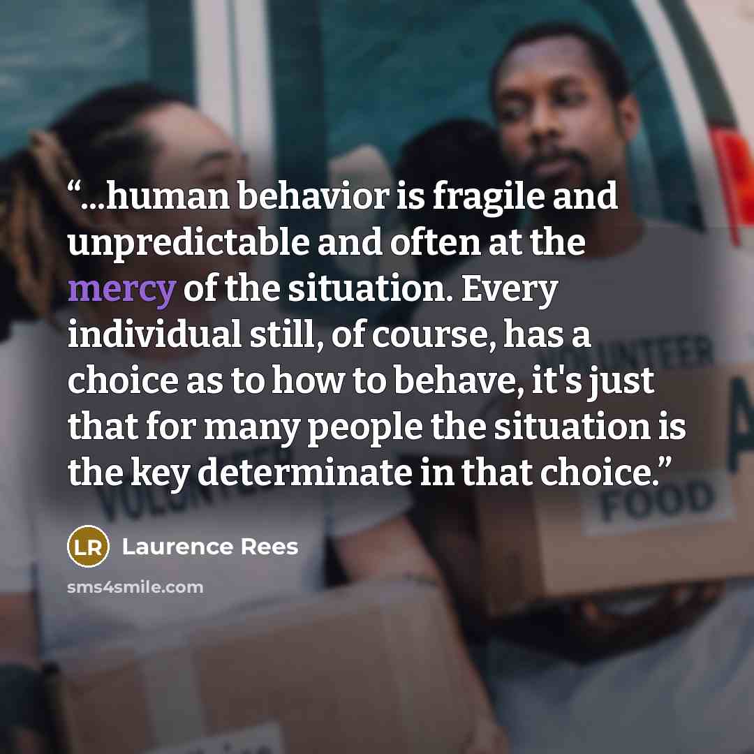 “...human behavior is fragile and unpredictable and often at the mercy of the situation. Every individual still, of course, has a choice as to how to behave, it's just that for many people the situation is the key determinate in that choice.” quote by Laurence Rees