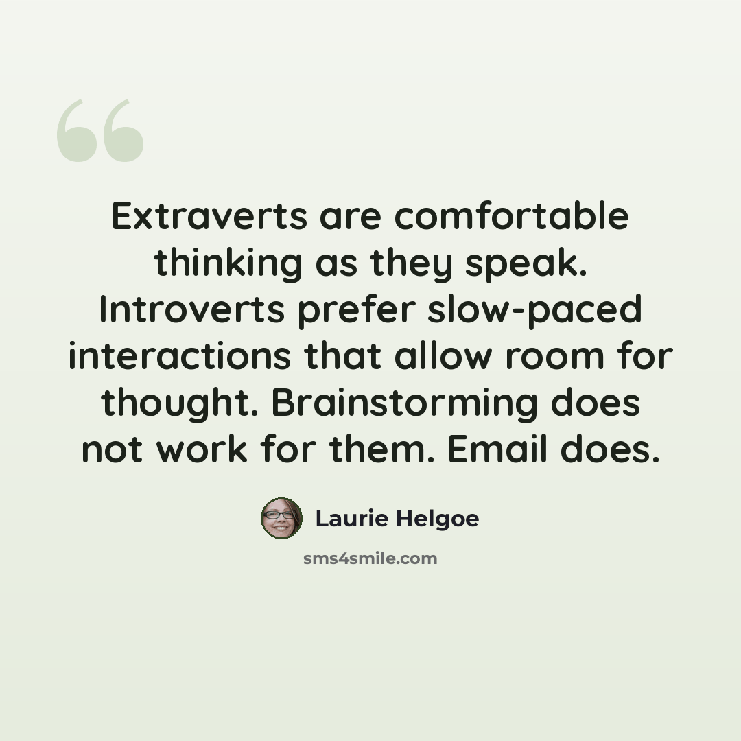 “Extraverts are comfortable thinking as they speak. Introverts prefer slow-paced interactions that allow room for thought. Brainstorming does not work for them. Email does.” quote by Laurie Helgoe