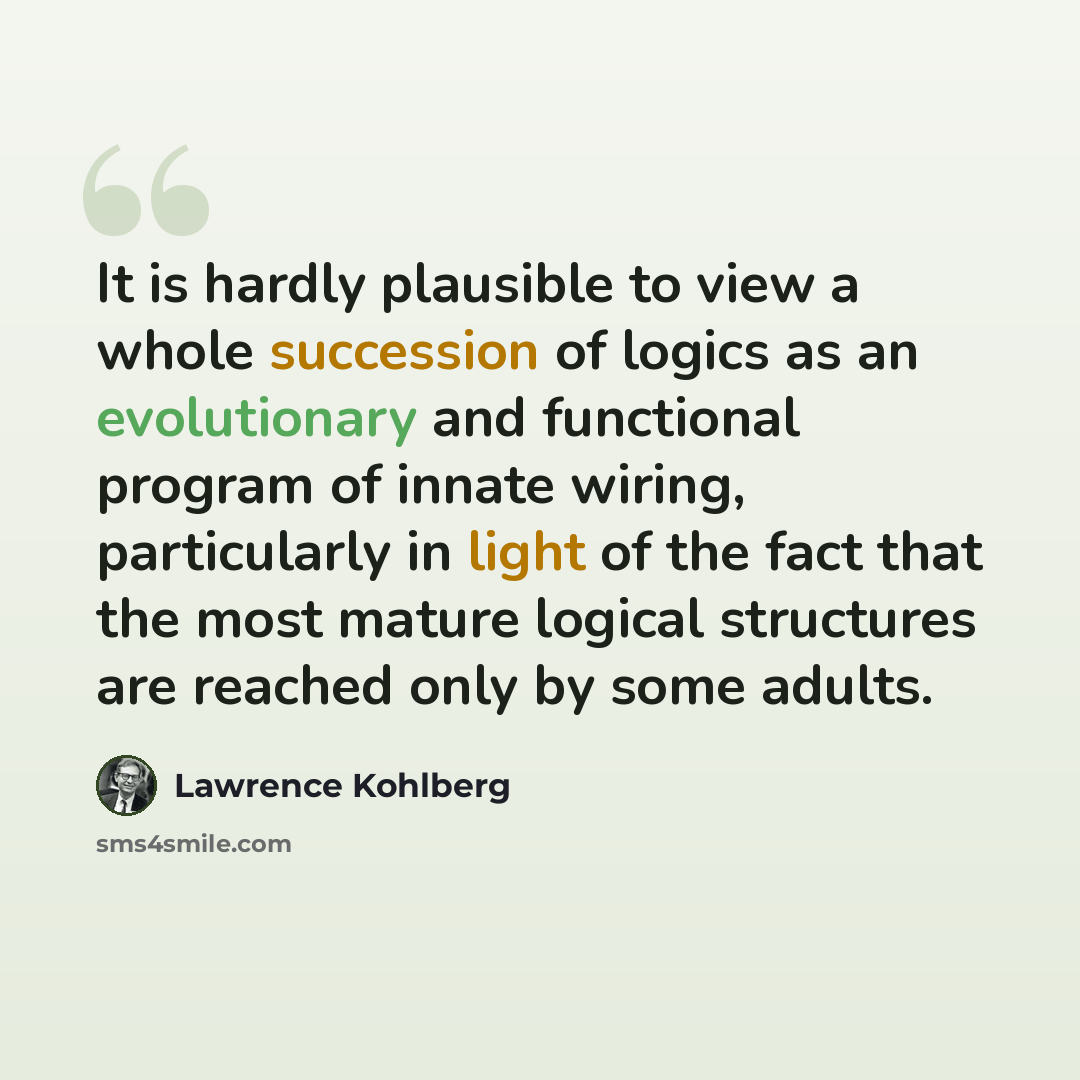 “It is hardly plausible to view a whole succession of logics as an evolutionary and functional program of innate wiring, particularly in light of the fact that the most mature logical structures are reached only by some adults.” quote by Lawrence Kohlberg