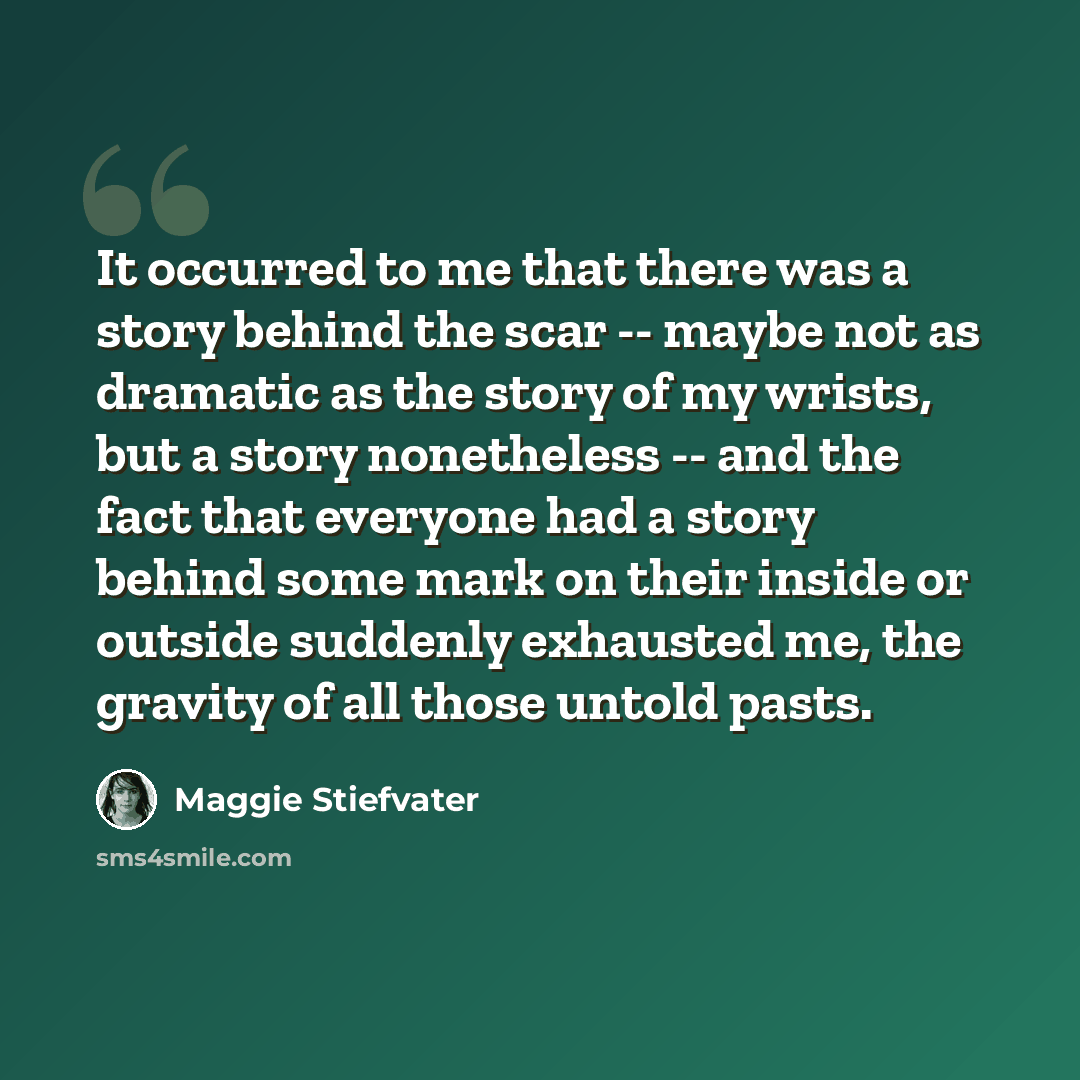 “It occurred to me that there was a story behind the scar -- maybe not as dramatic as the story of my wrists, but a story nonetheless -- and the fact that everyone had a story behind some mark on their inside or outside suddenly exhausted me, the gravity of all those untold pasts.” quote by Maggie Stiefvater