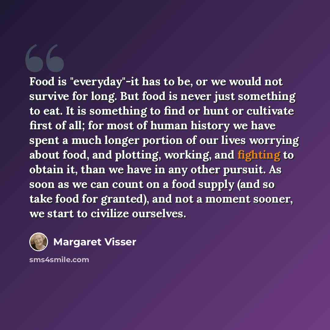 “Food is "everyday"-it has to be, or we would not survive for long. But food is never just something to eat. It is something to find or hunt or cultivate first of all; for most of human history we have spent a much longer portion of our lives worrying about food, and plotting, working, and fighting…” quote by Margaret Visser