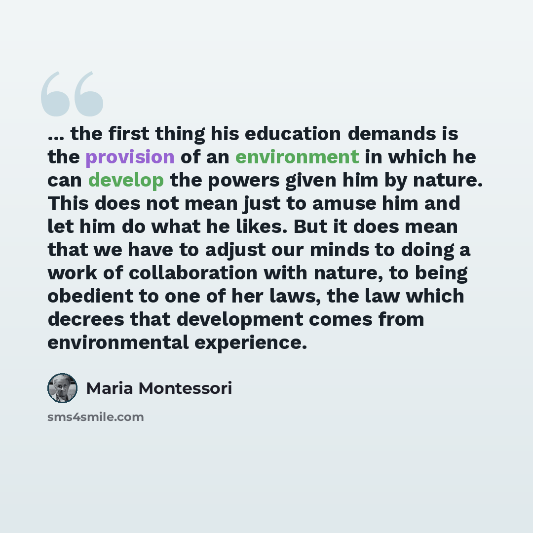 “... the first thing his education demands is the provision of an environment in which he can develop the powers given him by nature. This does not mean just to amuse him and let him do what he likes. But it does mean that we have to adjust our minds to doing a work of collaboration with nature, to…” quote by Maria Montessori