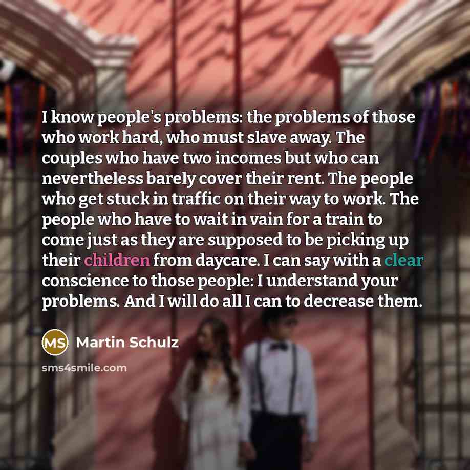 “I know people's problems: the problems of those who work hard, who must slave away. The couples who have two incomes but who can nevertheless barely cover their rent. The people who get stuck in traffic on their way to work. The people who have to wait in vain for a train to come just as they are…” quote by Martin Schulz